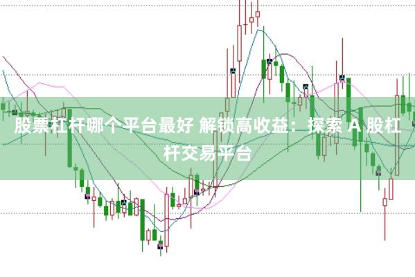 股票杠杆哪个平台最好 解锁高收益：探索 A 股杠杆交易平台