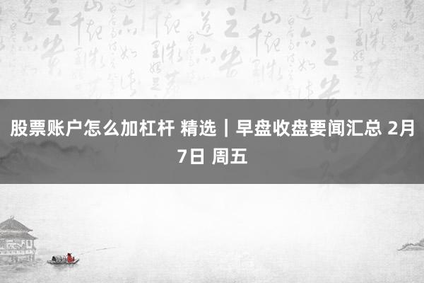 股票账户怎么加杠杆 精选｜早盘收盘要闻汇总 2月7日 周五