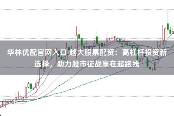 华林优配官网入口 越大股票配资：高杠杆投资新选择，助力股市征战赢在起跑线