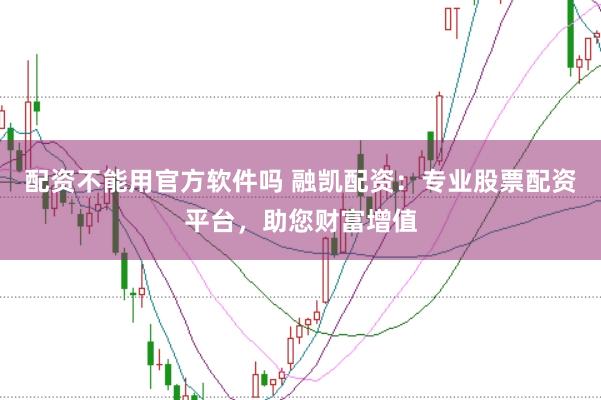 配资不能用官方软件吗 融凯配资：专业股票配资平台，助您财富增值