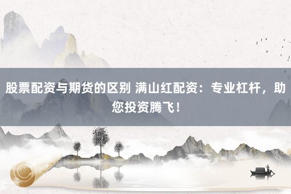股票配资与期货的区别 满山红配资：专业杠杆，助您投资腾飞！