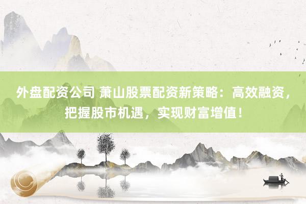 外盘配资公司 萧山股票配资新策略：高效融资，把握股市机遇，实现财富增值！