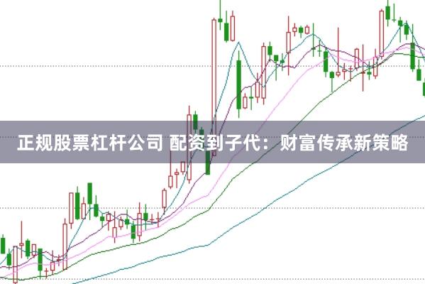 正规股票杠杆公司 配资到子代：财富传承新策略