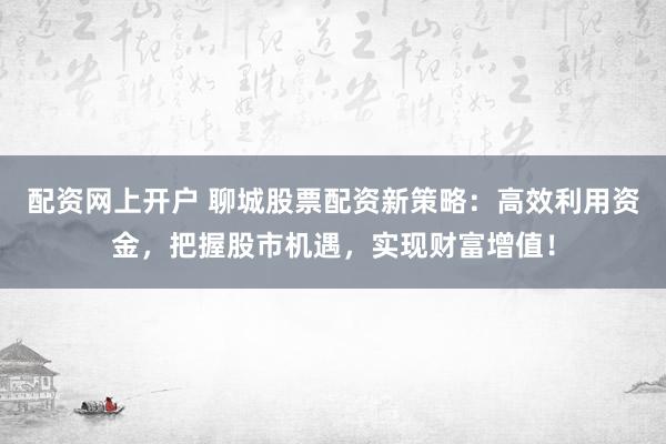 配资网上开户 聊城股票配资新策略：高效利用资金，把握股市机遇，实现财富增值！