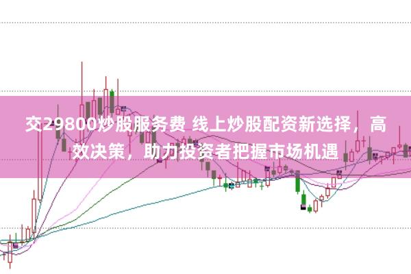 交29800炒股服务费 线上炒股配资新选择，高效决策，助力投资者把握市场机遇