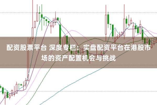 配资股票平台 深度专栏：实盘配资平台在港股市场的资产配置机会与挑战