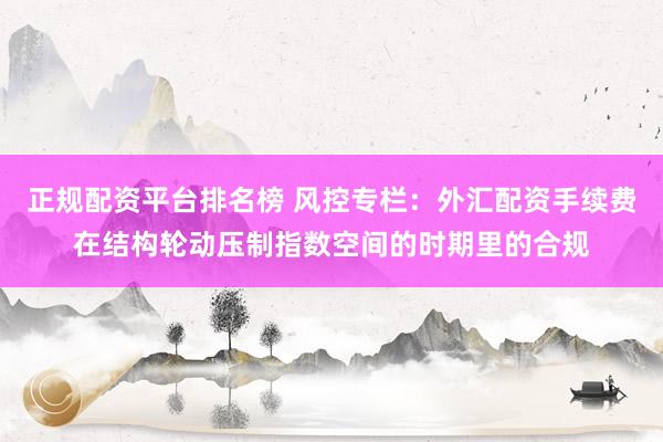 正规配资平台排名榜 风控专栏：外汇配资手续费在结构轮动压制指数空间的时期里的合规