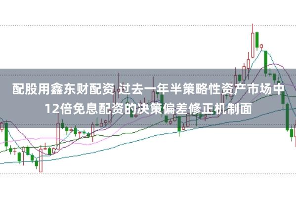 配股用鑫东财配资 过去一年半策略性资产市场中12倍免息配资的决策偏差修正机制面
