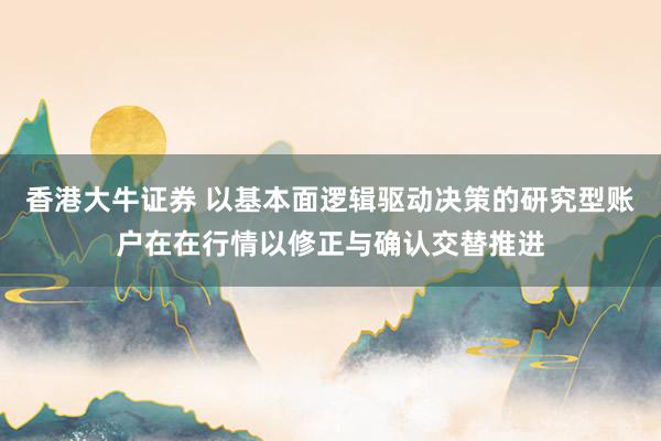 香港大牛证券 以基本面逻辑驱动决策的研究型账户在在行情以修正与确认交替推进