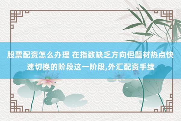 股票配资怎么办理 在指数缺乏方向但题材热点快速切换的阶段这一阶段,外汇配资手续