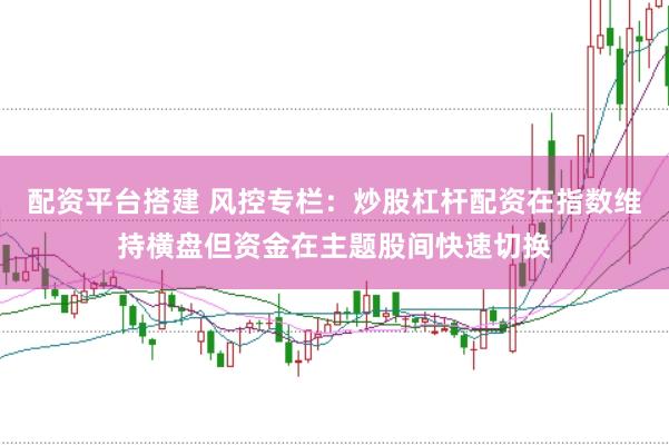配资平台搭建 风控专栏：炒股杠杆配资在指数维持横盘但资金在主题股间快速切换