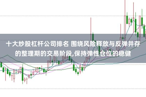 十大炒股杠杆公司排名 围绕风险释放与反弹并存的整理期的交易阶段,保持弹性仓位的稳健
