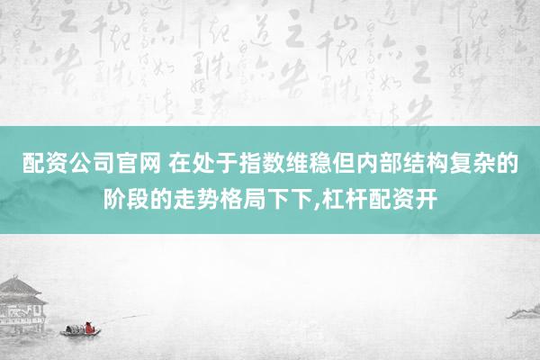 配资公司官网 在处于指数维稳但内部结构复杂的阶段的走势格局下下,杠杆配资开