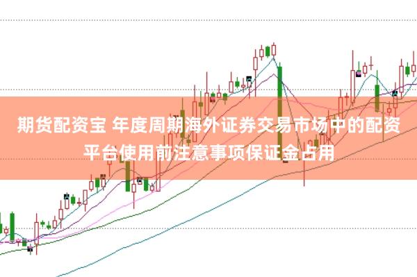 期货配资宝 年度周期海外证券交易市场中的配资平台使用前注意事项保证金占用