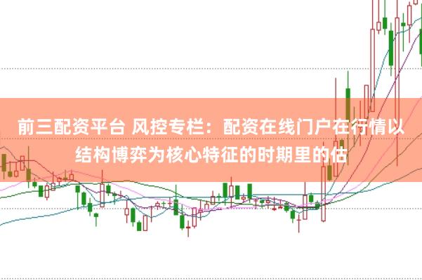 前三配资平台 风控专栏：配资在线门户在行情以结构博弈为核心特征的时期里的估