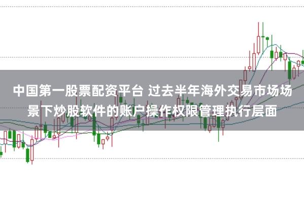 中国第一股票配资平台 过去半年海外交易市场场景下炒股软件的账户操作权限管理执行层面