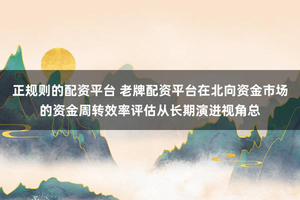 正规则的配资平台 老牌配资平台在北向资金市场的资金周转效率评估从长期演进视角总