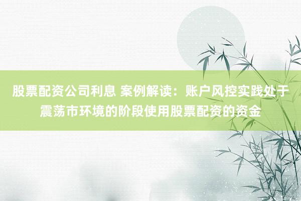 股票配资公司利息 案例解读：账户风控实践处于震荡市环境的阶段使用股票配资的资金