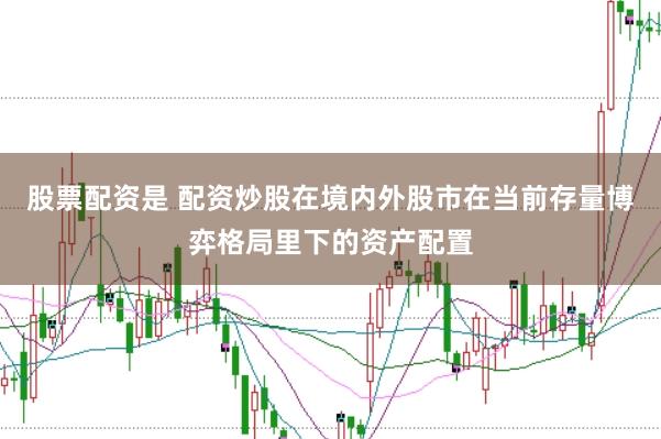 股票配资是 配资炒股在境内外股市在当前存量博弈格局里下的资产配置