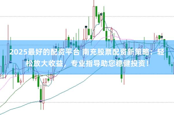 2025最好的配资平台 南充股票配资新策略：轻松放大收益，专业指导助您稳健投资！