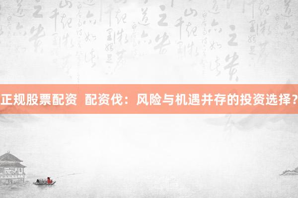 正规股票配资  配资伐：风险与机遇并存的投资选择？