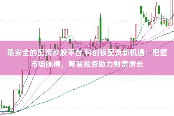最安全的配资炒股平台 科创板配资新机遇：把握市场脉搏，智慧投资助力财富增长