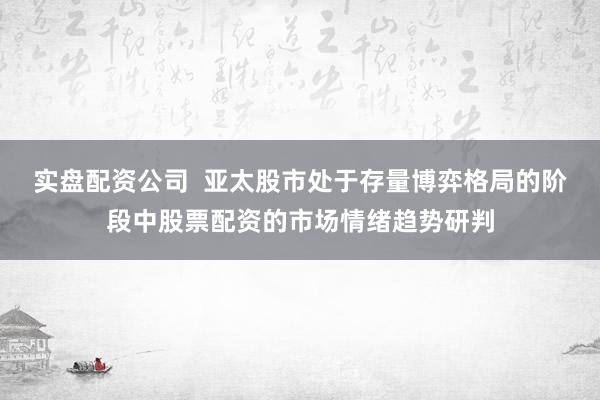 实盘配资公司  亚太股市处于存量博弈格局的阶段中股票配资的市场情绪趋势研判
