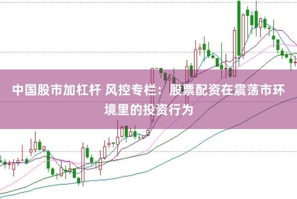 中国股市加杠杆 风控专栏：股票配资在震荡市环境里的投资行为