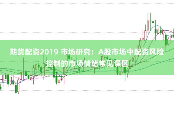 期货配资2019 市场研究：A股市场中配资风险控制的市场情绪常见误区