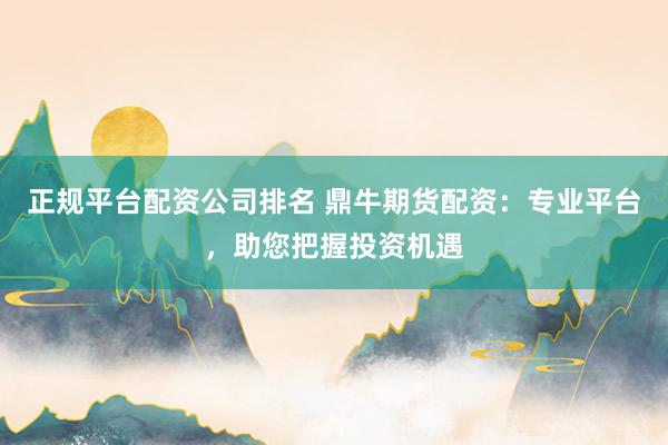 正规平台配资公司排名 鼎牛期货配资：专业平台，助您把握投资机遇