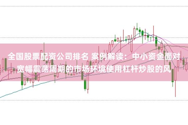 全国股票配资公司排名 案例解读：中小资金面对宽幅震荡周期的市场环境使用杠杆炒股的风