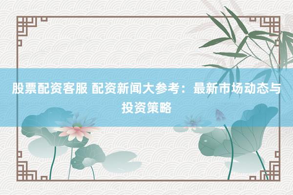 股票配资客服 配资新闻大参考：最新市场动态与投资策略
