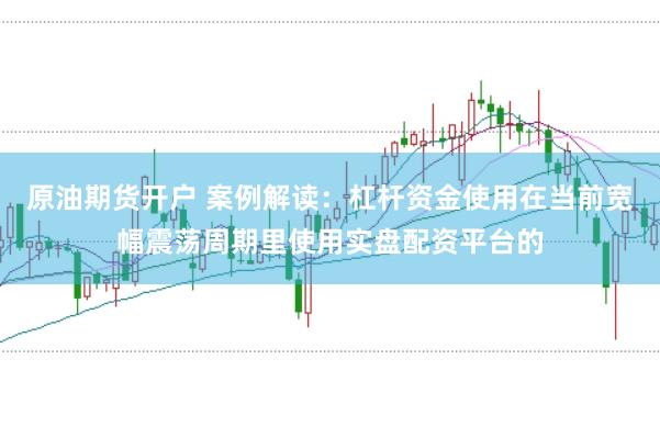 原油期货开户 案例解读：杠杆资金使用在当前宽幅震荡周期里使用实盘配资平台的