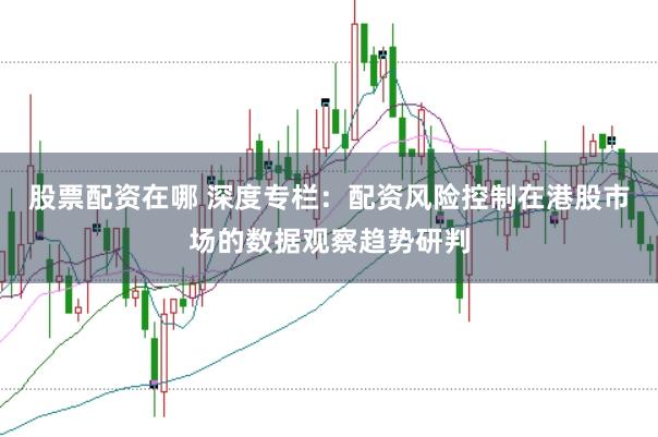 股票配资在哪 深度专栏：配资风险控制在港股市场的数据观察趋势研判